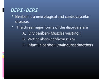 BERI-BERI
 Beriberi is a neurological and cardiovascular
disease.
 The three major forms of the disorders are
A. Dry beriberi (Muscles wasting )
B. Wet beriberi (cardiovascular
C. Infantile beriberi (malnourisedmother)
 