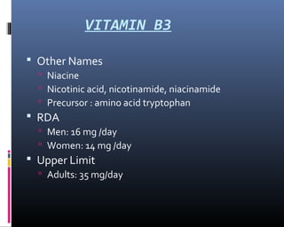 VITAMIN B3
 Other Names
 Niacine
 Nicotinic acid, nicotinamide, niacinamide
 Precursor : amino acid tryptophan
 RDA
 Men: 16 mg /day
 Women: 14 mg /day
 Upper Limit
 Adults: 35 mg/day
 