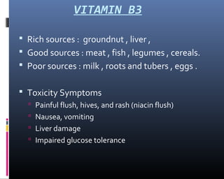 VITAMIN B3
 Rich sources : groundnut , liver ,
 Good sources : meat , fish , legumes , cereals.
 Poor sources : milk , roots and tubers , eggs .
 Toxicity Symptoms
 Painful flush, hives, and rash (niacin flush)
 Nausea, vomiting
 Liver damage
 Impaired glucose tolerance
 