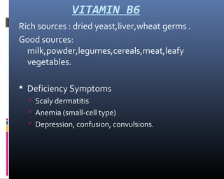 VITAMIN B6
Rich sources : dried yeast,liver,wheat germs .
Good sources:
milk,powder,legumes,cereals,meat,leafy
vegetables.
 Deficiency Symptoms
 Scaly dermatitis
 Anemia (small-cell type)
 Depression, confusion, convulsions.
 