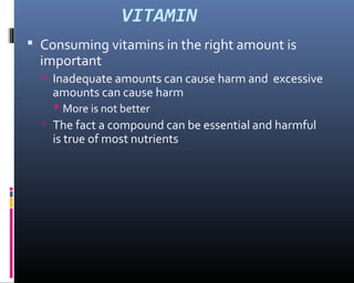 VITAMIN
 Consuming vitamins in the right amount is
important
 Inadequate amounts can cause harm and excessive
amounts can cause harm
 More is not better
 The fact a compound can be essential and harmful
is true of most nutrients
 