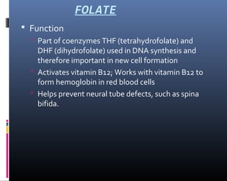FOLATE
 Function
 Part of coenzymes THF (tetrahydrofolate) and
DHF (dihydrofolate) used in DNA synthesis and
therefore important in new cell formation
 Activates vitamin B12; Works with vitamin B12 to
form hemoglobin in red blood cells
 Helps prevent neural tube defects, such as spina
bifida.
 