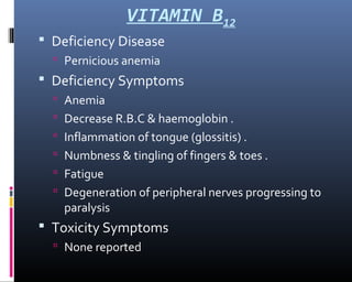 VITAMIN B12
 Deficiency Disease
 Pernicious anemia
 Deficiency Symptoms
 Anemia
 Decrease R.B.C & haemoglobin .
 Inflammation of tongue (glossitis) .
 Numbness & tingling of fingers & toes .
 Fatigue
 Degeneration of peripheral nerves progressing to
paralysis
 Toxicity Symptoms
 None reported
 