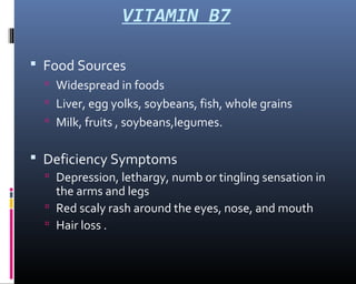 VITAMIN B7
 Food Sources
 Widespread in foods
 Liver, egg yolks, soybeans, fish, whole grains
 Milk, fruits , soybeans,legumes.
 Deficiency Symptoms
 Depression, lethargy, numb or tingling sensation in
the arms and legs
 Red scaly rash around the eyes, nose, and mouth
 Hair loss .
 