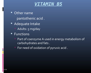 VITAMIN B5
02/13/16
 Other name
pantothenic acid .
 Adequate Intake
 Adults: 5 mg/day
 Functions
 Part of coenzyme A used in energy metabolism of
carbohydrates and fats .
 For need of oxidation of pyruvic acid .
 