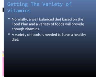 Getting The Variety of
Vitamins
 Normally, a well balanced diet based on the
Food Plan and a variety of foods will provide
enough vitamins.
 A variety of foods is needed to have a healthy
diet.
 
