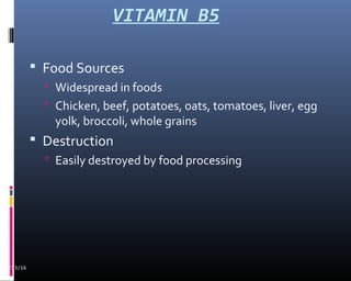 VITAMIN B5
 Food Sources
 Widespread in foods
 Chicken, beef, potatoes, oats, tomatoes, liver, egg
yolk, broccoli, whole grains
 Destruction
 Easily destroyed by food processing
02/13/16
 