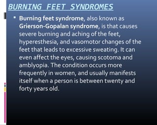 BURNING FEET SYNDROMES
 Burning feet syndrome, also known as
Grierson-Gopalan syndrome, is that causes
severe burning and aching of the feet,
hyperesthesia, and vasomotor changes of the
feet that leads to excessive sweating. It can
even affect the eyes, causing scotoma and
amblyopia. The condition occurs more
frequently in women, and usually manifests
itself when a person is between twenty and
forty years old.
 