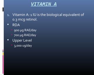 VITAMIN A
1. Vitamin A: 1 IU is the biological equivalent of
0.3 mcg retinol.
 RDA
 900 µg RAE/day
 700 µg RAE/day
 Upper Level
 3,000 ug/day
 