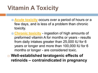 Vitamin A Toxicity
 Acute toxicity occurs over a period of hours or a
few days, and is less of a problem than chronic
toxicity.
 Chronic toxicity - ingestion of high amounts of
preformed vitamin A for months or years - results
from daily intakes greater than 25,000 IU for 6
years or longer and more than 100,000 IU for 6
months or longer - are considered toxic.
 Well-established teratogenic effects of
retinoids – contraindicated in pregnancy
 