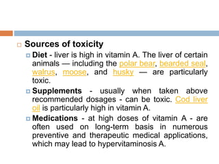  Sources of toxicity
 Diet - liver is high in vitamin A. The liver of certain
animals — including the polar bear, bearded seal,
walrus, moose, and husky — are particularly
toxic.
 Supplements - usually when taken above
recommended dosages - can be toxic. Cod liver
oil is particularly high in vitamin A.
 Medications - at high doses of vitamin A - are
often used on long-term basis in numerous
preventive and therapeutic medical applications,
which may lead to hypervitaminosis A.
 