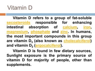 Vitamin D
Vitamin D refers to a group of fat-soluble
secosteroids responsible for enhancing
intestinal absorption of calcium, iron,
magnesium, phosphate and zinc. In humans,
the most important compounds in this group
are vitamin D3 (also known as cholecalciferol)
and vitamin D2 (ergocalciferol).
Vitamin D is found in few dietary sources,
Sunlight exposure is the primary source of
vitamin D for majority of people, other than
supplements.
 
