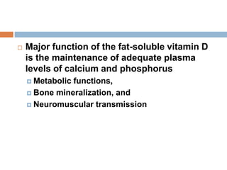  Major function of the fat-soluble vitamin D
is the maintenance of adequate plasma
levels of calcium and phosphorus
 Metabolic functions,
 Bone mineralization, and
 Neuromuscular transmission
 