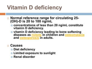 Vitamin D deficiency
 Normal reference range for circulating 25-
(OH)-D is 20 to 100 ng/mL
 concentrations of less than 20 ng/mL constitute
vitamin D deficiency.
 vitamin D deficiency leading to bone softening
diseases as rickets in children and osteomalacia
and osteoporosis in adults.
 Causes
 Diet deficiency
 Limited exposure to sunlight
 Renal disorder
 
