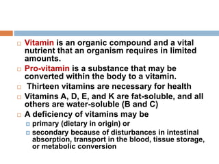  Vitamin is an organic compound and a vital
nutrient that an organism requires in limited
amounts.
 Pro-vitamin is a substance that may be
converted within the body to a vitamin.
 Thirteen vitamins are necessary for health
 Vitamins A, D, E, and K are fat-soluble, and all
others are water-soluble (B and C)
 A deficiency of vitamins may be
 primary (dietary in origin) or
 secondary because of disturbances in intestinal
absorption, transport in the blood, tissue storage,
or metabolic conversion
 