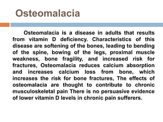 Osteomalacia
Osteomalacia is a disease in adults that results
from vitamin D deficiency. Characteristics of this
disease are softening of the bones, leading to bending
of the spine, bowing of the legs, proximal muscle
weakness, bone fragility, and increased risk for
fractures, Osteomalacia reduces calcium absorption
and increases calcium loss from bone, which
increases the risk for bone fractures, The effects of
osteomalacia are thought to contribute to chronic
musculoskeletal pain There is no persuasive evidence
of lower vitamin D levels in chronic pain sufferers.
 