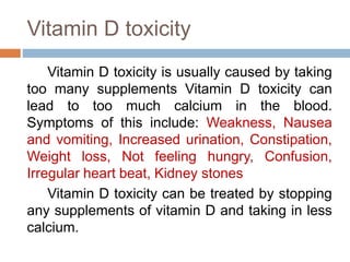 Vitamin D toxicity
Vitamin D toxicity is usually caused by taking
too many supplements Vitamin D toxicity can
lead to too much calcium in the blood.
Symptoms of this include: Weakness, Nausea
and vomiting, Increased urination, Constipation,
Weight loss, Not feeling hungry, Confusion,
Irregular heart beat, Kidney stones
Vitamin D toxicity can be treated by stopping
any supplements of vitamin D and taking in less
calcium.
 