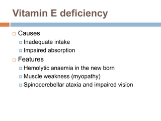 Vitamin E deficiency
 Causes
 Inadequate intake
 Impaired absorption
 Features
 Hemolytic anaemia in the new born
 Muscle weakness (myopathy)
 Spinocerebellar ataxia and impaired vision
 