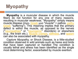 Myopathy
Myopathy is a muscular disease in which the muscle
fibers do not function for any one of many reasons,
resulting in muscular weakness. "Myopathy" simply means
muscle disease (myo- Greek μυο "muscle" + pathos -pathy
Greek "suffering"). This meaning implies that the primary
defect is within the muscle, as opposed to the nerves
("neuropathies" or "neurogenic" disorders) or elsewhere
(e.g., the brain etc.). Muscle cramps, stiffness, and spasm
can also be associated with myopathy.
Capture Myopathy, or Shock Disease, is a little-studied
condition observed in wild animals such as hares and birds
that have been captured or handled The condition is
usually lethal and stress has been identified as the single
most determining factor, exacerbated by muscle exertion.
 