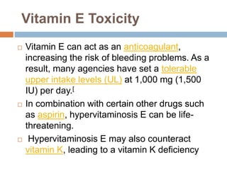 Vitamin E Toxicity
 Vitamin E can act as an anticoagulant,
increasing the risk of bleeding problems. As a
result, many agencies have set a tolerable
upper intake levels (UL) at 1,000 mg (1,500
IU) per day.[
 In combination with certain other drugs such
as aspirin, hypervitaminosis E can be life-
threatening.
 Hypervitaminosis E may also counteract
vitamin K, leading to a vitamin K deficiency
 