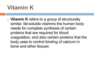 Vitamin K
 Vitamin K refers to a group of structurally
similar, fat-soluble vitamins the human body
needs for complete synthesis of certain
proteins that are required for blood
coagulation, and also certain proteins that the
body uses to control binding of calcium in
bone and other tissues
 