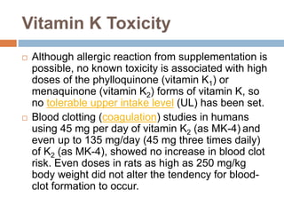 Vitamin K Toxicity
 Although allergic reaction from supplementation is
possible, no known toxicity is associated with high
doses of the phylloquinone (vitamin K1) or
menaquinone (vitamin K2) forms of vitamin K, so
no tolerable upper intake level (UL) has been set.
 Blood clotting (coagulation) studies in humans
using 45 mg per day of vitamin K2 (as MK-4) and
even up to 135 mg/day (45 mg three times daily)
of K2 (as MK-4), showed no increase in blood clot
risk. Even doses in rats as high as 250 mg/kg
body weight did not alter the tendency for blood-
clot formation to occur.
 