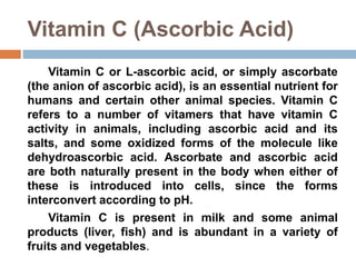 Vitamin C (Ascorbic Acid)
Vitamin C or L-ascorbic acid, or simply ascorbate
(the anion of ascorbic acid), is an essential nutrient for
humans and certain other animal species. Vitamin C
refers to a number of vitamers that have vitamin C
activity in animals, including ascorbic acid and its
salts, and some oxidized forms of the molecule like
dehydroascorbic acid. Ascorbate and ascorbic acid
are both naturally present in the body when either of
these is introduced into cells, since the forms
interconvert according to pH.
Vitamin C is present in milk and some animal
products (liver, fish) and is abundant in a variety of
fruits and vegetables.
 