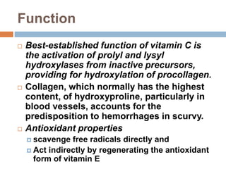 Function
 Best-established function of vitamin C is
the activation of prolyl and lysyl
hydroxylases from inactive precursors,
providing for hydroxylation of procollagen.
 Collagen, which normally has the highest
content, of hydroxyproline, particularly in
blood vessels, accounts for the
predisposition to hemorrhages in scurvy.
 Antioxidant properties
 scavenge free radicals directly and
 Act indirectly by regenerating the antioxidant
form of vitamin E
 