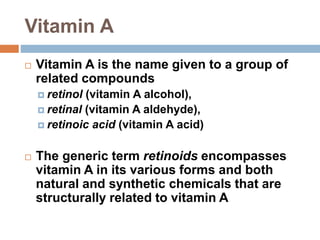 Vitamin A
 Vitamin A is the name given to a group of
related compounds
 retinol (vitamin A alcohol),
 retinal (vitamin A aldehyde),
 retinoic acid (vitamin A acid)
 The generic term retinoids encompasses
vitamin A in its various forms and both
natural and synthetic chemicals that are
structurally related to vitamin A
 