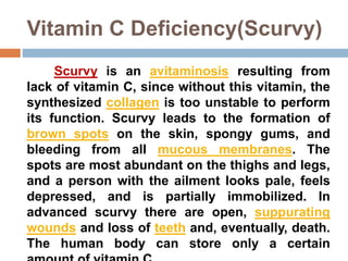 Vitamin C Deficiency(Scurvy)
Scurvy is an avitaminosis resulting from
lack of vitamin C, since without this vitamin, the
synthesized collagen is too unstable to perform
its function. Scurvy leads to the formation of
brown spots on the skin, spongy gums, and
bleeding from all mucous membranes. The
spots are most abundant on the thighs and legs,
and a person with the ailment looks pale, feels
depressed, and is partially immobilized. In
advanced scurvy there are open, suppurating
wounds and loss of teeth and, eventually, death.
The human body can store only a certain
 