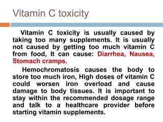 Vitamin C toxicity
Vitamin C toxicity is usually caused by
taking too many supplements. It is usually
not caused by getting too much vitamin C
from food, It can cause: Diarrhea, Nausea,
Stomach cramps.
Hemochromatosis causes the body to
store too much iron, High doses of vitamin C
could worsen iron overload and cause
damage to body tissues. It is important to
stay within the recommended dosage range
and talk to a healthcare provider before
starting vitamin supplements.
 