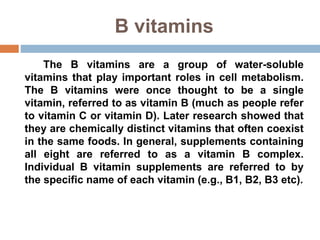 B vitamins
The B vitamins are a group of water-soluble
vitamins that play important roles in cell metabolism.
The B vitamins were once thought to be a single
vitamin, referred to as vitamin B (much as people refer
to vitamin C or vitamin D). Later research showed that
they are chemically distinct vitamins that often coexist
in the same foods. In general, supplements containing
all eight are referred to as a vitamin B complex.
Individual B vitamin supplements are referred to by
the specific name of each vitamin (e.g., B1, B2, B3 etc).
 