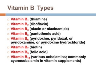 Vitamin B Types
 Vitamin B1 (thiamine)
 Vitamin B2 (riboflavin)
 Vitamin B3 (niacin or niacinamide)
 Vitamin B5 (pantothenic acid)
 Vitamin B6 (pyridoxine, pyridoxal, or
pyridoxamine, or pyridoxine hydrochloride)
 Vitamin B7 (biotin)
 Vitamin B9 (folic acid)
 Vitamin B12 (various cobalamins; commonly
cyanocobalamin in vitamin supplements)
 