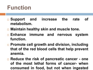 Function
 Support and increase the rate of
metabolism.
 Maintain healthy skin and muscle tone.
 Enhance immune and nervous system
function.
 Promote cell growth and division, including
that of the red blood cells that help prevent
anemia.
 Reduce the risk of pancreatic cancer - one
of the most lethal forms of cancer- when
consumed in food, but not when ingested
 