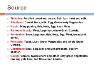 Source
 Thiamine: Fortified bread and cereal, fish, lean meat and milk.
 Riboflavin: Cereal, Nuts, Milk, Egg, Green leafy Vegetables.
 Niacin: Diary poultry, fish, Nuts, Egg, Lean Meat.
 Pantothenic acid: Meat, Legumes, whole Grain Cereals.
 Pyridoxine: Bean, Legumes, fish, Nuts, Egg, Meat, bread and
cereal.
 Folic acid: Yeast, Liver, Green Vegetables and whole Grain
Cereals.
 Cobalamin: Meat, Egg, Milk and Milk products, poultry,
shelfish.
 Biotin: Peanuts, Swiss chard and other leafy green vegetables,
raw egg yolk liver, and Saskatoon berries.
 