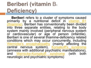 Beriberi (vitamin B1
Deficiency)
Beriberi refers to a cluster of symptoms caused
primarily by a nutritional deficit in vitamin B1
(thiamine). Beriberi has conventionally been divided
into three separate entities, relating to the body
system mainly involved (peripheral nervous system
or cardiovascular) or age of person (infantile).
Beriberi is one of several thiamine-deficiency related
conditions which may occur concurrently, including
Wernicke's encephalopathy (mainly affecting the
central nervous system), Korsakoff's syndrome
(amnesia with additional psychiatric manifestations),
and Wernicke-Korsakoff syndrome (with both
neurologic and psychiatric symptoms)
 
