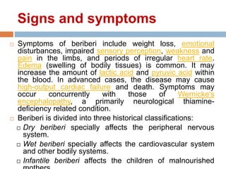 Signs and symptoms
 Symptoms of beriberi include weight loss, emotional
disturbances, impaired sensory perception, weakness and
pain in the limbs, and periods of irregular heart rate.
Edema (swelling of bodily tissues) is common. It may
increase the amount of lactic acid and pyruvic acid within
the blood. In advanced cases, the disease may cause
high-output cardiac failure and death. Symptoms may
occur concurrently with those of Wernicke's
encephalopathy, a primarily neurological thiamine-
deficiency related condition.
 Beriberi is divided into three historical classifications:
 Dry beriberi specially affects the peripheral nervous
system.
 Wet beriberi specially affects the cardiovascular system
and other bodily systems.
 Infantile beriberi affects the children of malnourished
 