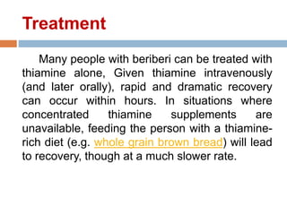 Treatment
Many people with beriberi can be treated with
thiamine alone, Given thiamine intravenously
(and later orally), rapid and dramatic recovery
can occur within hours. In situations where
concentrated thiamine supplements are
unavailable, feeding the person with a thiamine-
rich diet (e.g. whole grain brown bread) will lead
to recovery, though at a much slower rate.
 