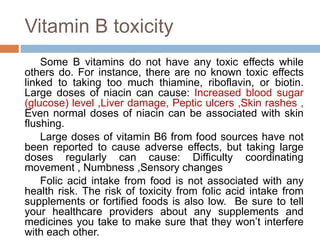 Vitamin B toxicity
Some B vitamins do not have any toxic effects while
others do. For instance, there are no known toxic effects
linked to taking too much thiamine, riboflavin, or biotin.
Large doses of niacin can cause: Increased blood sugar
(glucose) level ,Liver damage, Peptic ulcers ,Skin rashes ,
Even normal doses of niacin can be associated with skin
flushing.
Large doses of vitamin B6 from food sources have not
been reported to cause adverse effects, but taking large
doses regularly can cause: Difficulty coordinating
movement , Numbness ,Sensory changes
Folic acid intake from food is not associated with any
health risk. The risk of toxicity from folic acid intake from
supplements or fortified foods is also low. Be sure to tell
your healthcare providers about any supplements and
medicines you take to make sure that they won’t interfere
with each other.
 
