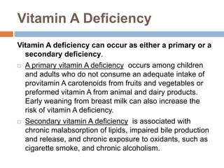 Vitamin A Deficiency
Vitamin A deficiency can occur as either a primary or a
secondary deficiency.
 A primary vitamin A deficiency occurs among children
and adults who do not consume an adequate intake of
provitamin A carotenoids from fruits and vegetables or
preformed vitamin A from animal and dairy products.
Early weaning from breast milk can also increase the
risk of vitamin A deficiency.
 Secondary vitamin A deficiency is associated with
chronic malabsorption of lipids, impaired bile production
and release, and chronic exposure to oxidants, such as
cigarette smoke, and chronic alcoholism.
 