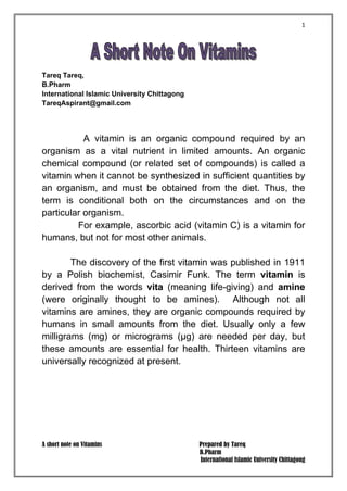 1
A short note on Vitamins Prepared by Tareq
B.Pharm
International Islamic University Chittagong
Tareq Tareq,
B.Pharm
International Islamic University Chittagong
TareqAspirant@gmail.com
A vitamin is an organic compound required by an
organism as a vital nutrient in limited amounts. An organic
chemical compound (or related set of compounds) is called a
vitamin when it cannot be synthesized in sufficient quantities by
an organism, and must be obtained from the diet. Thus, the
term is conditional both on the circumstances and on the
particular organism.
For example, ascorbic acid (vitamin C) is a vitamin for
humans, but not for most other animals.
The discovery of the first vitamin was published in 1911
by a Polish biochemist, Casimir Funk. The term vitamin is
derived from the words vita (meaning life-giving) and amine
(were originally thought to be amines). Although not all
vitamins are amines, they are organic compounds required by
humans in small amounts from the diet. Usually only a few
milligrams (mg) or micrograms (μg) are needed per day, but
these amounts are essential for health. Thirteen vitamins are
universally recognized at present.
 