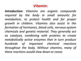 Vitamin:
Introduction: Vitamins are organic compounds
required by the body in small amounts for
metabolism, to protect health and for proper
growth in children. Vitamins also assist in the
formation of hormones, blood cells, nervous-system
chemicals and genetic material. They generally act
as catalysts, combining with proteins to create
metabolically active enzymes that in turn produce
hundreds of important chemical reactions
throughout the body. Without vitamins, many of
these reactions would slow down or cease.
 