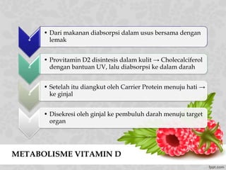 METABOLISME VITAMIN D
*
• Dari makanan diabsorpsi dalam usus bersama dengan
lemak
*
• Provitamin D2 disintesis dalam kulit → Cholecalciferol
dengan bantuan UV, lalu diabsorpsi ke dalam darah
*
• Setelah itu diangkut oleh Carrier Protein menuju hati →
ke ginjal
*
• Disekresi oleh ginjal ke pembuluh darah menuju target
organ
 