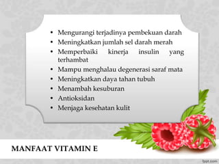 MANFAAT VITAMIN E
• Mengurangi terjadinya pembekuan darah
• Meningkatkan jumlah sel darah merah
• Memperbaiki kinerja insulin yang
terhambat
• Mampu menghalau degenerasi saraf mata
• Meningkatkan daya tahan tubuh
• Menambah kesuburan
• Antioksidan
• Menjaga kesehatan kulit
 