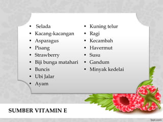 SUMBER VITAMIN E
• Selada
• Kacang-kacangan
• Asparagus
• Pisang
• Strawberry
• Biji bunga matahari
• Buncis
• Ubi Jalar
• Ayam
• Kuning telur
• Ragi
• Kecambah
• Havermut
• Susu
• Gandum
• Minyak kedelai
 