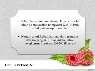 • Kebutuhan minimum vitamin E pada usia 14
tahun ke atas adalah 15 mg atau 22.5 IU, baik
untuk pria maupun wanita.
• Namun untuk kebutuhan standard manusia
dewasa yang aktif, dianjurkan untuk
mengkonsumsi sekitar 100-200 IU sehari
DOSIS VITAMIN E
 