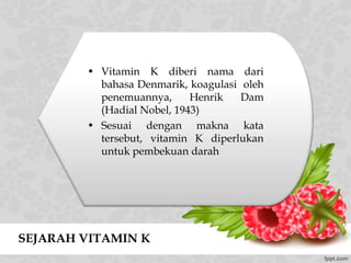 SEJARAH VITAMIN K
• Vitamin K diberi nama dari
bahasa Denmarik, koagulasi oleh
penemuannya, Henrik Dam
(Hadial Nobel, 1943)
• Sesuai dengan makna kata
tersebut, vitamin K diperlukan
untuk pembekuan darah
 