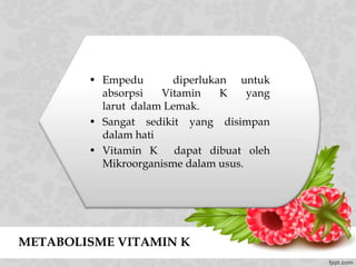 METABOLISME VITAMIN K
• Empedu diperlukan untuk
absorpsi Vitamin K yang
larut dalam Lemak.
• Sangat sedikit yang disimpan
dalam hati
• Vitamin K dapat dibuat oleh
Mikroorganisme dalam usus.
 