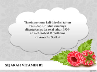 SEJARAH VITAMIN B1
Tiamin pertama kali diisolasi tahun
1926, dan struktur kimianya
ditentukan pada awal tahun 1930-
an oleh Robert R. Williams
di Amerika Serikat
 