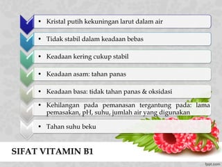 SIFAT VITAMIN B1
* • Kristal putih kekuningan larut dalam air
* • Tidak stabil dalam keadaan bebas
* • Keadaan kering cukup stabil
*
• Keadaan asam: tahan panas
*
• Keadaan basa: tidak tahan panas & oksidasi
*
• Kehilangan pada pemanasan tergantung pada: lama
pemasakan, pH, suhu, jumlah air yang digunakan
* • Tahan suhu beku
 